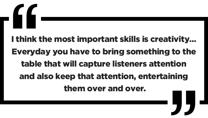 I think the most important skills is creativity… Everyday you have to bring something to the table that will capture listeners attention and also keep that attention, entertaining them over and over.